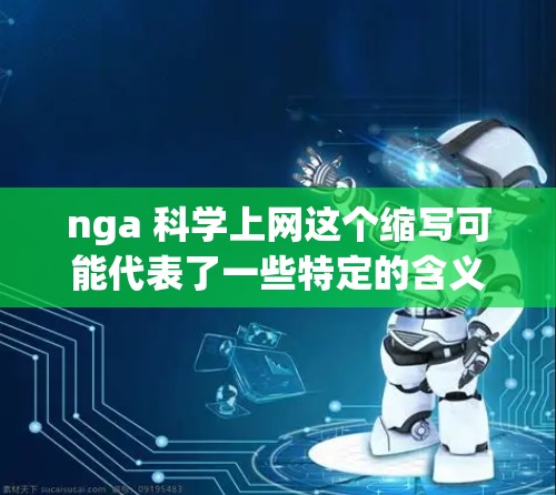 nga 科学上网这个缩写可能代表了一些特定的含义,具体取决于上下文。如果你能提供更多的背景信息或上下文,我可以更好地帮助你理解这个缩写的意思。以下是一些可能的解释