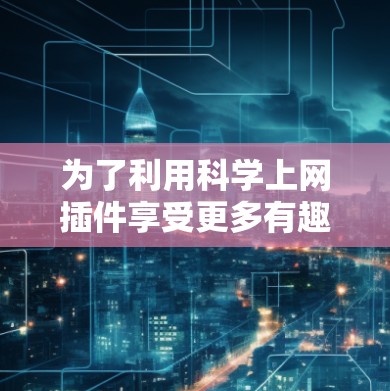 为了利用科学上网插件享受更多有趣的科学内容,您可以按照以下步骤进行