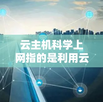 云主机科学上网指的是利用云端存储和科学计算工具在云端环境进行科学应用的场景。具体来说，它通常包括以下内容