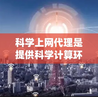 科学上网代理是提供科学计算环境的服务器、网站或应用，帮助用户获取必要的硬件资源和软件工具。以下是对科学上网代理的系统性总结