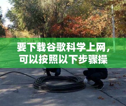 要下载谷歌科学上网,可以按照以下步骤操作 要下载谷歌科学上网,可以按照以下步骤操作