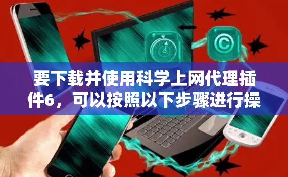 要下载并使用科学上网代理插件6，可以按照以下步骤进行操作