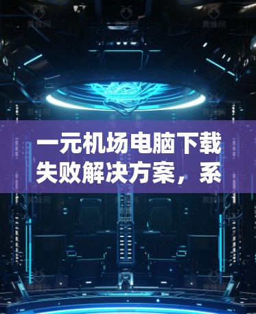 一元机场电脑下载失败解决方案，系统优化与部署指南