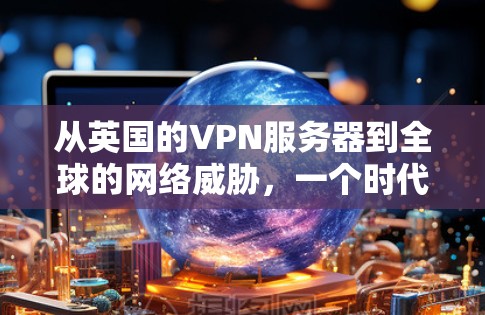 从英国的VPN服务器到全球的网络威胁,一个时代的终结与未来的开始 从英国的VPN服务器到全球的网络威胁,一个时代的终结与未来的开始