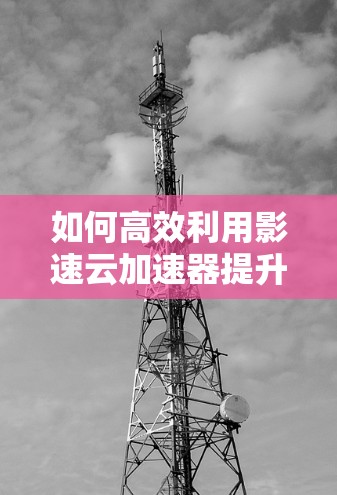 如何高效利用影速云加速器提升通信性能？