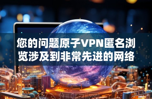 您的问题原子VPN匿名浏览涉及到非常先进的网络技术，目前还没有实际应用，但我们可以探讨其理论和可能性
