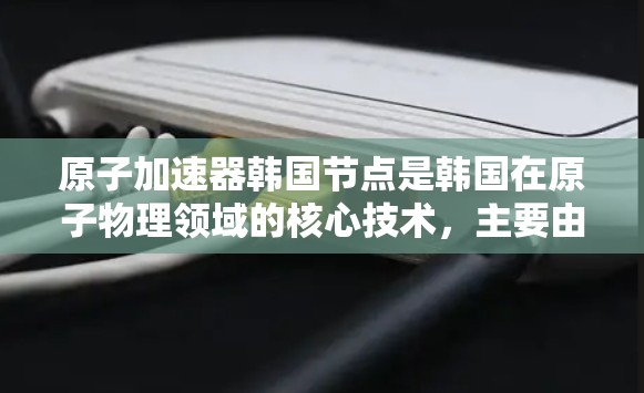 原子加速器韩国节点是韩国在原子物理领域的核心技术,主要由韩国的原子物理研究所和相关技术中心发展。以下是关于该领域的一些详细信息 原子加速器韩国节点是韩国在原子物理领域的核心技术,主要由韩国的原子物理研究所和相关技术中心发展。以下是关于该领域的一些详细信息