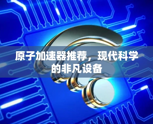 原子加速器推荐,现代科学的非凡设备 原子加速器推荐,现代科学的非凡设备