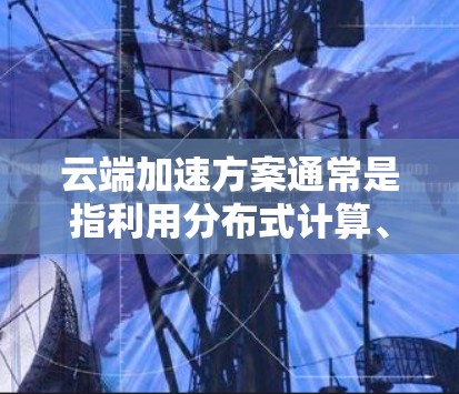 云端加速方案通常是指利用分布式计算、云计算、多服务器环境或云存储技术来提高数据处理和传输效率的方法。以下是一些常见的云端加速方案及其特点