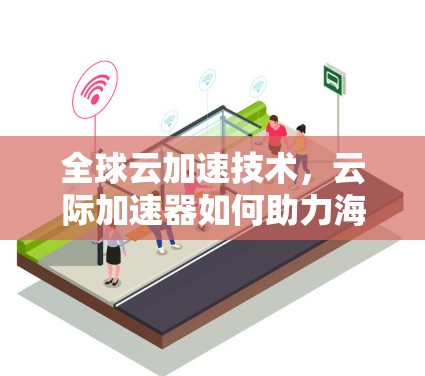 全球云加速技术,云际加速器如何助力海外访问 全球云加速技术,云际加速器如何助力海外访问