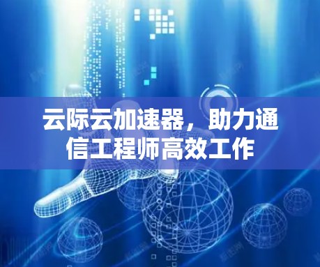 云际云加速器，助力通信工程师高效工作