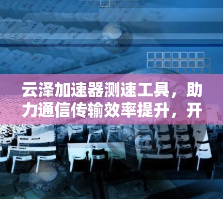 云泽加速器测速工具,助力通信传输效率提升,开启数据传输的新篇章 云泽加速器测速工具,助力通信传输效率提升,开启数据传输的新篇章