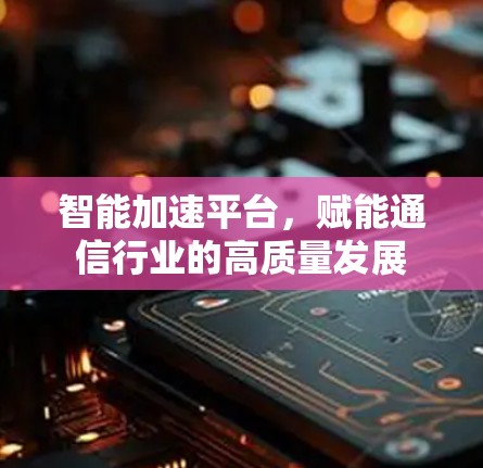 智能加速平台,赋能通信行业的高质量发展 智能加速平台,赋能通信行业的高质量发展