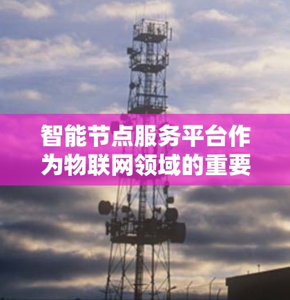 智能节点服务平台作为物联网领域的重要模块,以下是其概述和功能 智能节点服务平台作为物联网领域的重要模块,以下是其概述和功能