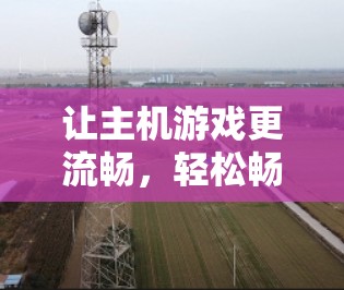 让主机游戏更流畅,轻松畅爽玩! 让主机游戏更流畅,轻松畅爽玩!