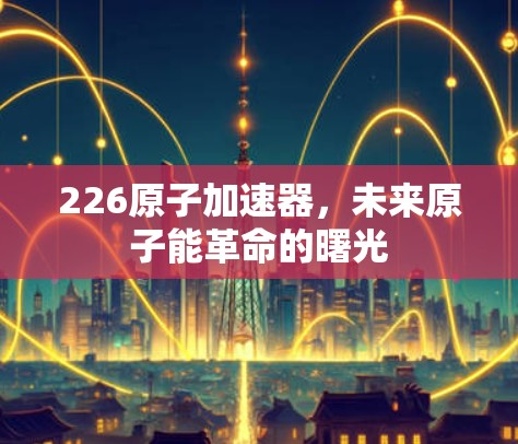 226原子加速器,未来原子能革命的曙光