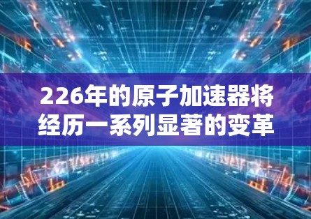 226年的原子加速器将经历一系列显著的变革,这些变化将显著提升其在科学发现和工业应用中的影响力。以下是这些变革的详细分析