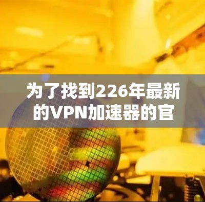 为了找到226年最新的VPN加速器的官方下载入口,可以按照以下步骤进行