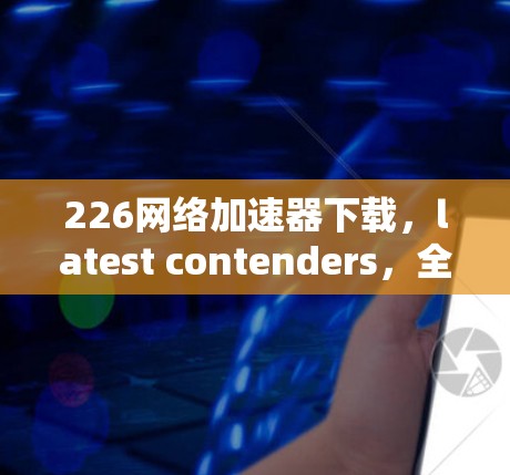 226网络加速器下载,latest contenders,全面解析