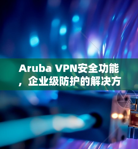 Aruba VPN安全功能,企业级防护的解决方案 Aruba VPN安全功能,企业级防护的解决方案