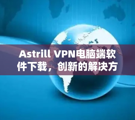Astrill VPN电脑端软件下载,创新的解决方案,轻松安全的网络连接