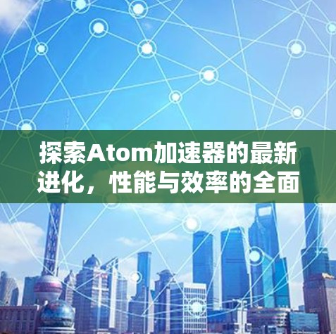 探索Atom加速器的最新进化,性能与效率的全面升级