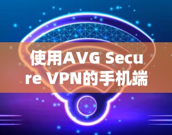 使用AVG Secure VPN的手机端，安全与便捷的双管齐下的解决方案